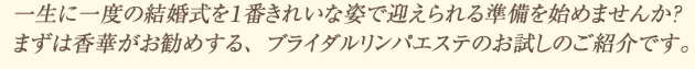一生に一度の結婚式を１番きれいな姿で迎えられる準備を始めませんか？ まずは香華がお勧めする、ブライダルリンパエステのお試しのご紹介です。