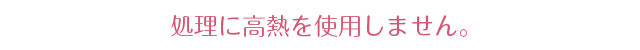 処理に高熱を使用しません。